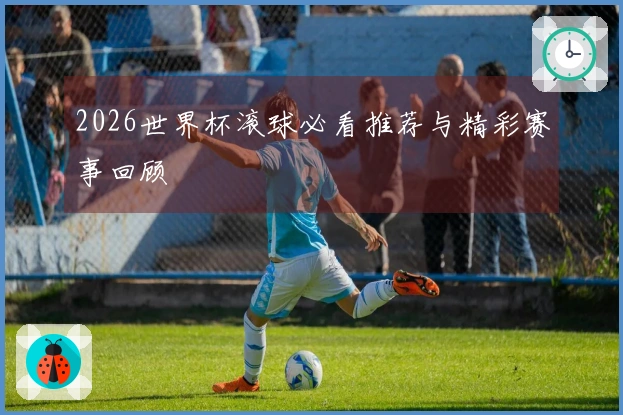 2026世界杯滚球必看推荐与精彩赛事回顾