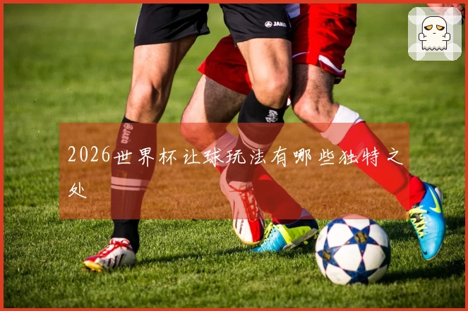 2026世界杯让球玩法有哪些独特之处