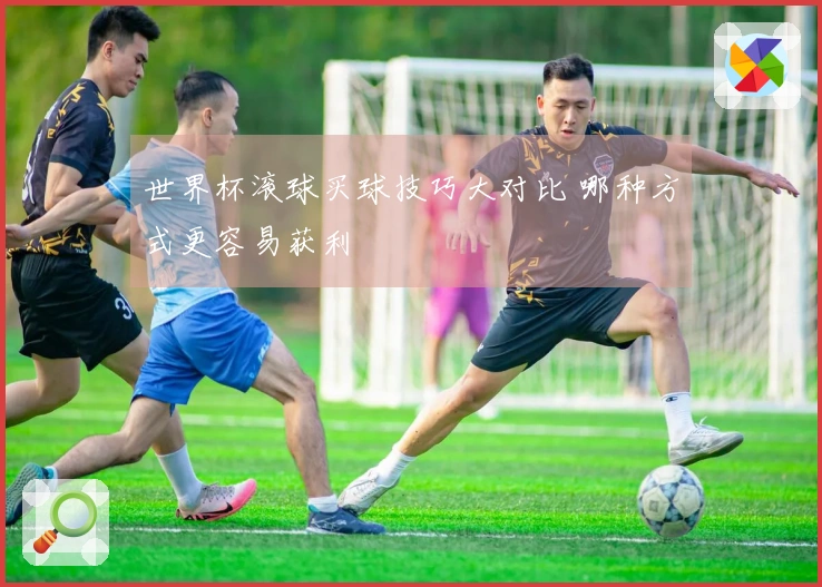 世界杯滚球买球技巧大对比 哪种方式更容易获利